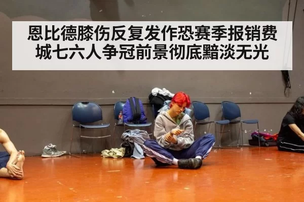 恩比德膝伤反复发作恐赛季报销费城七六人争冠前景彻底黯淡无光