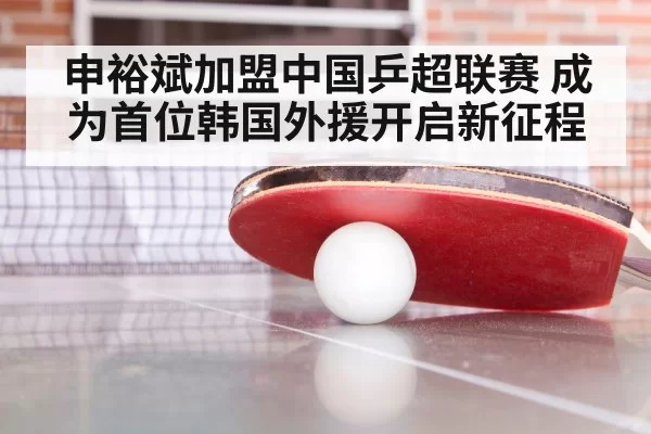 申裕斌加盟中国乒超联赛 成为首位韩国外援开启新征程